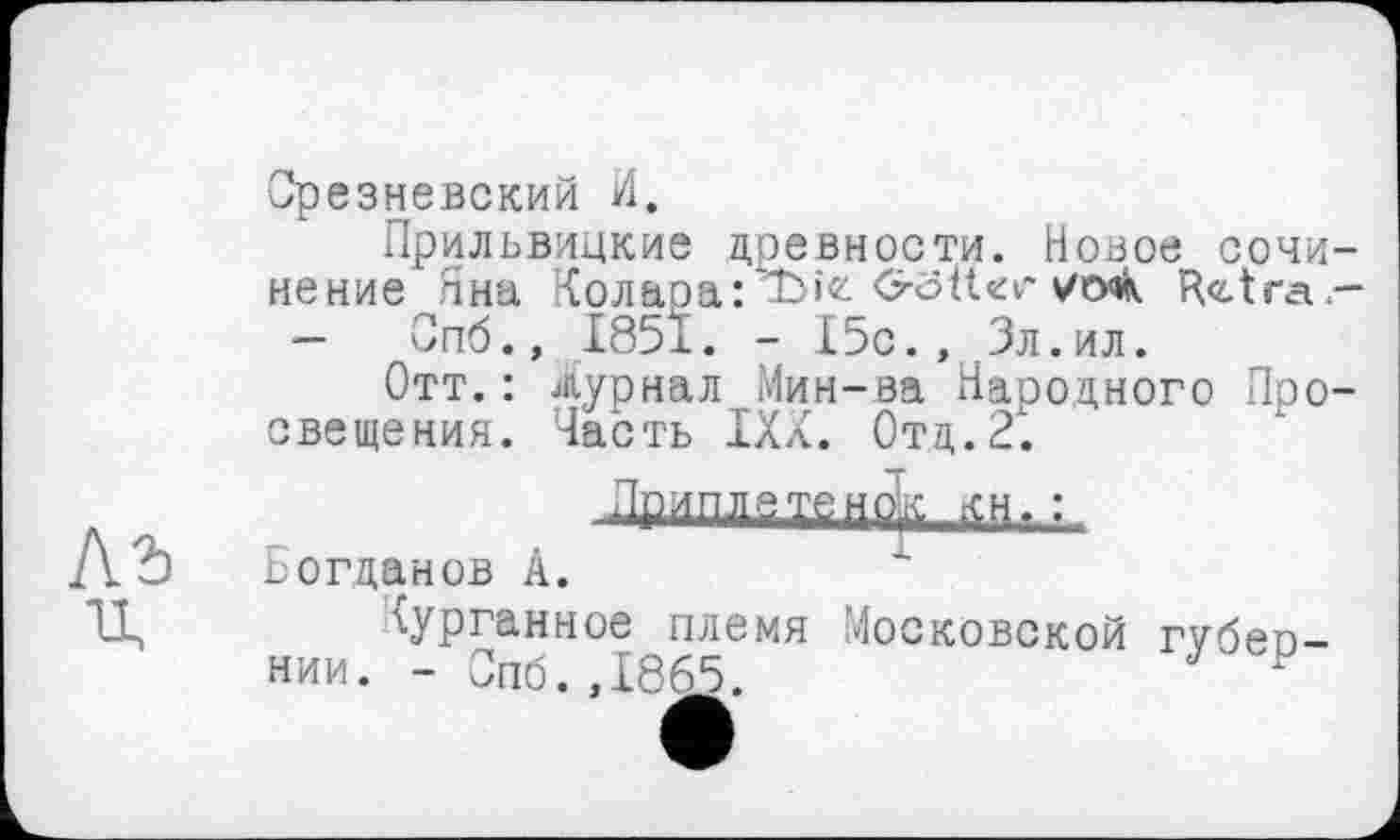 ﻿Срезневский И.
Прильвицкие древности. Новое сочинение Яна Колаоа:*Ї>іе Oöiter s/очК R<z.tra-
- Опб.» І85Ї. - I5c., Зл.ил.
Отт.: Журнал Мин-ва Народного Просвещения. Часть ІХХ. Отд.2.
ДВИМбТенф ffrHi :
Богданов А.
курганное племя Московской rvöen-нии. - Опб.,1865.	1